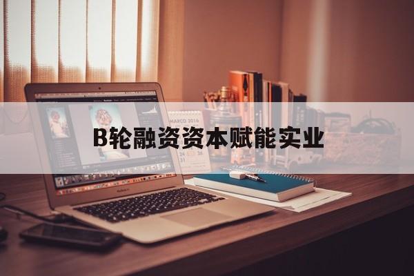 普洱市B轮融资资本赋能实业(b轮融资公司值得工作吗)