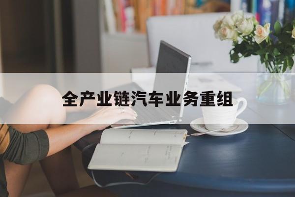 普洱市全产业链汽车业务重组(全产业链汽车业务重组的意义)