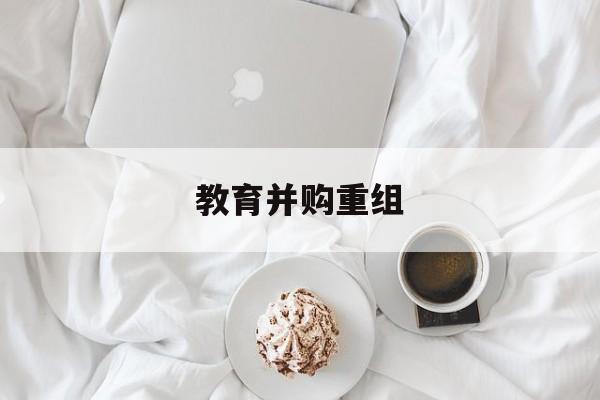 普洱市教育并购重组(近年并购重组经典案例)